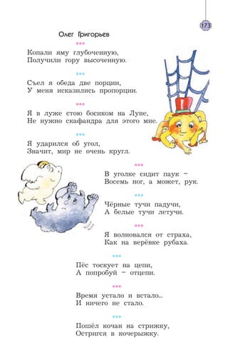 Олег Григорьев
***
Копали яму глубоченную,
Получили гору высоченную.
***
Съел я обеда две порции,
У меня исказились пропорции.
***
Я в луже стою босиком на Луне,
Не нужно скафандра для этого мне.
***
Я ударился об угол,
Значит, мир не очень кругл.
***
В уголке сидит паук –
Восемь ног, а может, рук.
***
Чёрные тучи падучи,
А белые тучи летучи.
***
Я волновался от страха,
Как на верёвке рубаха.
***
Пёс тоскует на цепи,
А попробуй – отцепи.
***
Время устало и встало...
И ничего не стало.
***
Пошёл кочан на стрижку,
Остригся в кочерыжку.
173
 