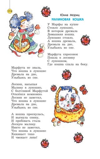 Юнна Мориц
ÌÀËÈÍÎÂÀß ÊÎØÊÀ
У Марфы на кухне
Стояло лукошко,
В котором дремала
Домашняя кошка.
Лукошко стояло,
А кошка дремала,
Дремала на дне,
Улыбаясь во сне.
Марфута спросонок
Пошла к леснику
С лукошком,
Где кошка спала на боку.
Марфута не знала,
Что кошка в лукошке
Дремала на дне,
Улыбаясь во сне.
Лесник, насыпая
Малину в лукошко,
С болтливой Марфутой
Отвлёкся немножко.
Лесник не заметил,
Что кошка в лукошке
Дремала на дне,
Улыбаясь во сне.
А кошка проснулась,
И выгнула спину,
И пробовать стала
Лесную малину.
Никто не заметил,
Что кошка в лукошке
Хихикает тихо
И чмокает лихо!
174
 