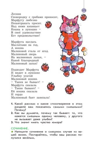 Лесник
Сковородку с грибами приносит,
Марфуту любезно
Позавтракать просит.
Над ними хихикает
Кошка в лукошке –
В своё удовольствие
Ест продовольствие!
Марфута наелась
Маслятами на год,
А кошка
Малиновой стала от ягод.
Малиновый зверь
На малиновых лапах, –
Какой благородный
Малиновый запах!
Подходит Марфута
И видит в лукошке
Улыбку усатой
Малиновой кошки.
– Таких не бывает! –
Марфута сказала.
– Такие бывают! –
Ей кошка сказала
И гордо
Малиновый бант завязала!
Какой рассказ и какое стихотворение в этом
разделе вам показались самыми смешными?
Почему?
Как вы думаете, почему так бывает: то, что
кажется смешным одному человеку, у другого
не вызывает даже улыбки?
Что значит иметь чувство юмора?
СОЧИНЕНИЕ.
Напишите сочинение о смешном случае из ва-
шей жизни. Постарайтесь, чтобы ваш рассказ по-
лучился весёлым.
175
1.
2.
3.
 