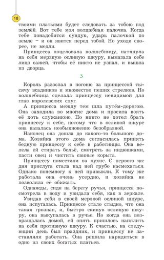 твоими платьями будет следовать за тобою под
землёй. Вот тебе моя волшебная палочка. Когда
тебе понадобится сундук, ударь палочкой по
земле – и он явится перед тобой. Но уходи ско-
рее, не медли.
Принцесса поцеловала волшебницу, натянула
на себя мерзкую ослиную шкуру, вымазала себе
лицо сажей, чтобы её никто не узнал, и вышла
из дворца.
3
Король разослал в погоню за принцессой ты-
сячу всадников и множество пеших стрелков. Но
волшебница сделала принцессу невидимой для
глаз королевских слуг.
А принцесса между тем шла путём-дорогою.
Она заходила во многие дома и просила взять
её хоть служанкою. Но никто не хотел брать
принцессу к себе, потому что в ослиной шкуре
она казалась необыкновенно безобразной.
Наконец она дошла до какого-то большого до-
ма. Хозяйка этого дома согласилась принять
бедную принцессу к себе в работницы. Она ве-
лела ей стирать бельё, смотреть за индюшками,
пасти овец и чистить свиные корыта.
Принцессу поместили на кухне. С первого же
дня прислуга стала над ней грубо насмехаться.
Однако понемногу к ней привыкли. К тому же
работала она очень усердно, и хозяйка не
позволяла её обижать.
Однажды, сидя на берегу ручья, принцесса по-
смотрела в воду и увидала себя, как в зеркале.
Увидав себя в своей мерзкой ослиной шкуре,
она испугалась. Принцессе стало стыдно, что она
такая грязная, и, быстро скинув ослиную шку-
ру, она выкупалась в ручье. Но когда она воз-
вращалась домой, ей опять пришлось напялить
на себя противную шкуру. К счастью, на следу-
ющий день был праздник, и принцессу не за-
ставляли работать. Она решила нарядиться в
одно из своих богатых платьев.
18
 