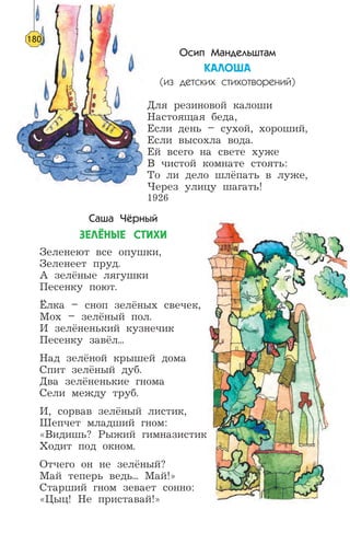 Осип Мандельштам
ÊÀËÎØÀ
(из детских стихотворений)
Для резиновой калоши
Настоящая беда,
Если день – сухой, хороший,
Если высохла вода.
Ей всего на свете хуже
В чистой комнате стоять:
То ли дело шлёпать в луже,
Через улицу шагать!
1926
Саша Чёрный
ÇÅË¨ÍÛÅ ÑÒÈÕÈ
Зеленеют все опушки,
Зеленеет пруд.
А зелёные лягушки
Песенку поют.
Ёлка – сноп зелёных свечек,
Мох – зелёный пол.
И зелёненький кузнечик
Песенку завёл...
Над зелёной крышей дома
Спит зелёный дуб.
Два зелёненькие гнома
Сели между труб.
И, сорвав зелёный листик,
Шепчет младший гном:
«Видишь? Рыжий гимназистик
Ходит под окном.
Отчего он не зелёный?
Май теперь ведь... Май!»
Старший гном зевает сонно:
«Цыц! Не приставай!»
180
 