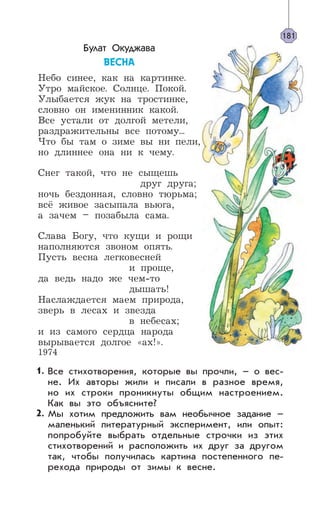 Булат Окуджава
ÂÅÑÍÀ
Небо синее, как на картинке.
Утро майское. Солнце. Покой.
Улыбается жук на тростинке,
словно он именинник какой.
Все устали от долгой метели,
раздражительны все потому...
Что бы там о зиме вы ни пели,
но длиннее она ни к чему.
Снег такой, что не сыщешь
друг друга;
ночь бездонная, словно тюрьма;
всё живое засыпала вьюга,
а зачем – позабыла сама.
Слава Богу, что кущи и рощи
наполняются звоном опять.
Пусть весна легковесней
и проще,
да ведь надо же чем-то
дышать!
Наслаждается маем природа,
зверь в лесах и звезда
в небесах;
и из самого сердца народа
вырывается долгое «ах!».
1974
Все стихотворения, которые вы прочли, – о вес-
не. Их авторы жили и писали в разное время,
но их строки проникнуты общим настроением.
Как вы это объясните?
Мы хотим предложить вам необычное задание –
маленький литературный эксперимент, или опыт:
попробуйте выбрать отдельные строчки из этих
стихотворений и расположить их друг за другом
так, чтобы получилась картина постепенного пе-
рехода природы от зимы к весне.
181
1.
2.
 
