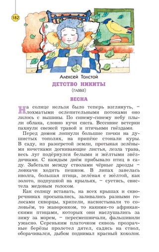 Алексей Толстой
ДЕТСТВО НИКИТЫ
(глава)
ВЕСНА
На солнце нельзя было теперь взглянуть, –
лохматыми ослепительными потоками оно
лилось с вышины. По синему-синему небу плы-
ли облака, словно кучи снега. Весенние ветерки
пахнули свежей травой и птичьими гнёздами.
Перед домом лопнули большие почки на ду-
шистых тополях, на припёке стонали куры.
В саду, из разогретой земли, протыкая зелёны-
ми кочетками догнивающие листья, лезла трава,
весь луг подёрнулся белыми и жёлтыми звёз-
дочками. С каждым днём прибывало птиц в са-
ду. Забегали между стволами чёрные дрозды –
ловкачи ходить пешком. В липах завелась
иволга, большая птица, зелёная с жёлтой, как
золото, подпушкой на крыльях, – суетясь, свис-
тела медовым голосом.
Как солнцу вставать, на всех крышах и скво-
речниках просыпались, заливались разными го-
лосами скворцы, хрипели, насвистывали то со-
ловьём, то жаворонком, то какими-то африкан-
скими птицами, которых они наслушались за
зиму за морем, – пересмешничали, фальшивили
ужасно. Сереньким платочком сквозь прозрач-
ные берёзы пролетел дятел, садясь на ствол,
оборачивался, дыбом поднимал красный хохолок.
182
 