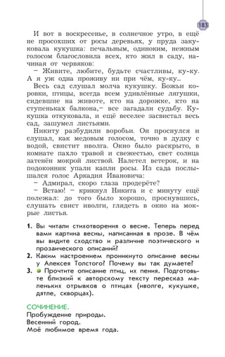 И вот в воскресенье, в солнечное утро, в ещё
не просохших от росы деревьях, у пруда заку-
ковала кукушка: печальным, одиноким, нежным
голосом благословила всех, кто жил в саду, на-
чиная от червяков:
– Живите, любите, будьте счастливы, ку-ку.
А я уж одна проживу ни при чём, ку-ку...
Весь сад слушал молча кукушку. Божьи ко-
ровки, птицы, всегда всем удивлённые лягушки,
сидевшие на животе, кто на дорожке, кто на
ступеньках балкона,– все загадали судьбу. Ку-
кушка откуковала, и ещё веселее засвистал весь
сад, зашумел листьями.
Никиту разбудили воробьи. Он проснулся и
слушал, как медовым голосом, точно в дудку с
водой, свистит иволга. Окно было раскрыто, в
комнате пахло травой и свежестью, свет солнца
затенён мокрой листвой. Налетел ветерок, и на
подоконник упали капли росы. Из сада послы-
шался голос Аркадия Ивановича:
– Адмирал, скоро глаза продерёте?
– Встаю! – крикнул Никита и с минуту ещё
полежал: до того было хорошо, проснувшись,
слушать свист иволги, глядеть в окно на мок-
рые листья.
1. Вы читали стихотворения о весне. Теперь перед
вами картина весны, написанная в прозе. В чём
вы видите сходство и различие поэтического и
прозаического описаний?
2. Каким настроением проникнуто описание весны
у Алексея Толстого? Почему вы так думаете?
3. Прочтите описание птиц, их пения. Подготовь-
те близкий к авторскому тексту пересказ ма-
леньких отрывков о птицах (иволге, кукушке,
дятле, скворцах).
СОЧИНЕНИЕ.
Пробуждение природы.
Весенний город.
Моё любимое время года.
183
 