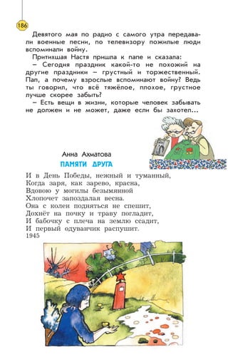 Девятого мая по радио с самого утра передава-
ли военные песни, по телевизору пожилые люди
вспоминали войну.
Притихшая Настя пришла к папе и сказала:
– Сегодня праздник какой-то не похожий на
другие праздники – грустный и торжественный.
Пап, а почему взрослые вспоминают войну? Ведь
ты говорил, что всё тяжёлое, плохое, грустное
лучше скорее забыть?
– Есть вещи в жизни, которые человек забывать
не должен и не может, даже если бы захотел...
Анна Ахматова
ÏÀÌßÒÈ ÄÐÓÃÀ
И в День Победы, нежный и туманный,
Когда заря, как зарево, красна,
Вдовою у могилы безымянной
Хлопочет запоздалая весна.
Она с колен подняться не спешит,
Дохнёт на почку и траву погладит,
И бабочку с плеча на землю ссадит,
И первый одуванчик распушит.
1945
186
 