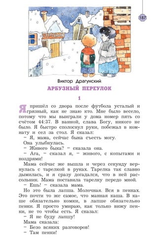 Виктор Драгунский
АРБУЗНЫЙ ПЕРЕУЛОК
1
Я пришёл со двора после футбола усталый и
грязный, как не знаю кто. Мне было весело,
потому что мы выиграли у дома номер пять со
счётом 44:37. В ванной, слава Богу, никого не
было. Я быстро сполоснул руки, побежал в ком-
нату и сел за стол. Я сказал:
– Я, мама, сейчас быка съесть могу.
Она улыбнулась.
– Живого быка? – сказала она.
– Ага, – сказал я, – живого, с копытами и
ноздрями!
Мама сейчас же вышла и через секунду вер-
нулась с тарелкой в руках. Тарелка так славно
дымилась, и я сразу догадался, что в ней рас-
сольник. Мама поставила тарелку передо мной.
– Ешь! – сказала мама.
Но это была лапша. Молочная. Вся в пенках.
Это почти то же самое, что манная каша. В ка-
ше обязательно комки, в лапше обязательно
пенки. Я просто умираю, как только вижу пен-
ки, не то чтобы есть. Я сказал:
– Я не буду лапшу!
Мама сказала:
– Безо всяких разговоров!
– Там пенки!
187
 
