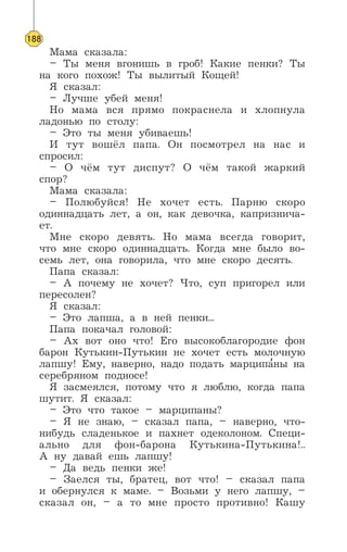 Мама сказала:
– Ты меня вгонишь в гроб! Какие пенки? Ты
на кого похож! Ты вылитый Кощей!
Я сказал:
– Лучше убей меня!
Но мама вся прямо покраснела и хлопнула
ладонью по столу:
– Это ты меня убиваешь!
И тут вошёл папа. Он посмотрел на нас и
спросил:
– О чём тут диспут? О чём такой жаркий
спор?
Мама сказала:
– Полюбуйся! Не хочет есть. Парню скоро
одиннадцать лет, а он, как девочка, капризнича-
ет.
Мне скоро девять. Но мама всегда говорит,
что мне скоро одиннадцать. Когда мне было во-
семь лет, она говорила, что мне скоро десять.
Папа сказал:
– А почему не хочет? Что, суп пригорел или
пересолен?
Я сказал:
– Это лапша, а в ней пенки...
Папа покачал головой:
– Ах вот оно что! Его высокоблагородие фон
барон Кутькин-Путькин не хочет есть молочную
лапшу! Ему, наверно, надо подать марципа’ны на
серебряном подносе!
Я засмеялся, потому что я люблю, когда папа
шутит. Я сказал:
– Это что такое – марципаны?
– Я не знаю, – сказал папа, – наверно, что-
нибудь сладенькое и пахнет одеколоном. Специ-
ально для фон-барона Кутькина-Путькина!..
А ну давай ешь лапшу!
– Да ведь пенки же!
– Заелся ты, братец, вот что! – сказал папа
и обернулся к маме. – Возьми у него лапшу, –
сказал он, – а то мне просто противно! Кашу
188
 