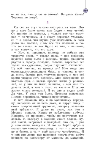 он не ест, лапшу он не может!.. Капризы какие!
Терпеть не могу!..
2
Он сел на стул и стал смотреть на меня. Ли-
цо у него было такое, как будто я ему чужой.
Он ничего не говорил, а только вот так смот-
рел – по-чужому. И я сразу перестал улыбать-
ся – я понял, что шутки уже кончились. А папа
долго так молчал, и мы все так молчали, а по-
том он сказал, и как будто не мне, и не маме,
а так кому-то, кто его друг:
– Нет, я, наверное, никогда не забуду эту
ужасную осень, – сказал папа, – как невесело,
неуютно тогда было в Москве... Война, фашисты
рвутся к городу. Холодно, голодно, взрослые все
ходят нахмуренные, радио слушают ежечасно...
Ну всё понятно, не правда ли? Мне тогда лет
одиннадцать-двенадцать было, и главное, я тог-
да очень быстро рос, тянулся кверху, и мне всё
время ужасно есть хотелось. Мне совершенно не
хватало еды. Я всегда просил хлеба у родите-
лей, но у них не было лишнего, и они мне от-
давали свой, а мне и этого не хватало. И я ло-
жился спать голодный. И во сне я видел хлеб.
Да что... У всех так было. История известная.
Писано-переписано, читано-перечитано...
И вот однажды иду я по маленькому переул-
ку, недалеко от нашего дома, и вдруг вижу –
стоит здоровенный грузовик, доверху завален-
ный арбузами. Я даже не знаю, как они в
Москву попали. Какие-то заблудшие арбузы.
Наверно, их привезли, чтобы по карточкам вы-
давать. И наверху в машине стоит дядька, ху-
дой такой, небритый и беззубый, что ли, – рот
у него очень втянулся. И вот он берёт арбуз и
кидает его своему товарищу, а тот – продавщи-
це в белом, а та – ещё кому-то четвёртому... И
у них это ловко так цепочкой получается: арбуз
катится по конвейеру от машины до магазина.
189
 