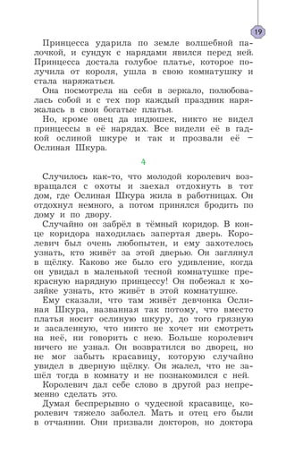 Принцесса ударила по земле волшебной па-
лочкой, и сундук с нарядами явился перед ней.
Принцесса достала голубое платье, которое по-
лучила от короля, ушла в свою комнатушку и
стала наряжаться.
Она посмотрела на себя в зеркало, полюбова-
лась собой и с тех пор каждый праздник наря-
жалась в свои богатые платья.
Но, кроме овец да индюшек, никто не видел
принцессы в её нарядах. Все видели её в гад-
кой ослиной шкуре и так и прозвали её –
Ослиная Шкура.
4
Случилось как-то, что молодой королевич воз-
вращался с охоты и заехал отдохнуть в тот
дом, где Ослиная Шкура жила в работницах. Он
отдохнул немного, а потом принялся бродить по
дому и по двору.
Случайно он забрёл в тёмный коридор. В кон-
це коридора находилась запертая дверь. Коро-
левич был очень любопытен, и ему захотелось
узнать, кто живёт за этой дверью. Он заглянул
в щёлку. Каково же было его удивление, когда
он увидал в маленькой тесной комнатушке пре-
красную нарядную принцессу! Он побежал к хо-
зяйке узнать, кто живёт в этой комнатушке.
Ему сказали, что там живёт девчонка Осли-
ная Шкура, названная так потому, что вместо
платья носит ослиную шкуру, до того грязную
и засаленную, что никто не хочет ни смотреть
на неё, ни говорить с нею. Больше королевич
ничего не узнал. Он возвратился во дворец, но
не мог забыть красавицу, которую случайно
увидел в дверную щёлку. Он жалел, что не за-
шёл тогда в комнату и не познакомился с ней.
Королевич дал себе слово в другой раз непре-
менно сделать это.
Думая беспрерывно о чудесной красавице, ко-
ролевич тяжело заболел. Мать и отец его были
в отчаянии. Они призвали докторов, но доктора
19
 