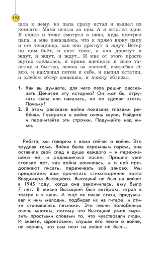 шла к нему, но папа сразу встал и вышел из
комнаты. Мама пошла за ним. А я остался один.
Я сидел и тоже смотрел в окно, куда смотрел
папа, и мне показалось, что я прямо вижу папу
и его товарища, как они дрогнут и ждут. Ветер
по ним бьёт, и снег тоже, а они дрогнут и
ждут, и ждут, и ждут... И мне от этого просто
жутко сделалось, я прямо вцепился в свою та-
релку и быстро, ложка за ложкой, выхлебал её
всю, и наклонил потом к себе, и выпил остатки,
и хлебом обтёр донышко, и ложку облизал.
Как вы думаете, для чего папа решил расска-
зать Дениске эту историю? Он мог бы отру-
гать сына или наказать, но не сделал этого.
Почему?
В этом рассказе война показана глазами ре-
бёнка. Говорится о войне очень скупо. Найдите
и перечитайте эти строчки. Подумайте над ни-
ми.
Ребята, мы говорим с вами сейчас о войне. Это
трудная тема. Война была огромным горем, она
оставила свой след в душе каждого – и пережив-
шего её, и родившегося после. Прошло уже
столько лет, как война кончилась, а о ней про-
должают писать, переживать всё заново. Мы
предлагаем вам прочитать стихотворение поэта
Владимира Высоцкого. Высоцкий не был на войне:
в 1945 году, когда она закончилась, ему было
7 лет. В жизни Высоцкий был актёром, играл в
театре и в кино. А ещё он писал стихи, придумы-
вал к ним мелодии, подбирал их на гитаре, и сти-
хи становились песнями. Эти песни полюбились
очень многим, потому что Высоцкий умел выра-
зить простыми словами то, что чувствовали люди.
И знаете, фронтовики, слушая его песни о войне,
не верили, что сам поэт на войне не был...
192
1.
2.
 
