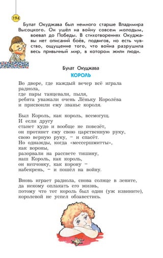 Булат Окуджава был немного старше Владимира
Высоцкого. Он ушёл на войну совсем молодым,
воевал до Победы. В стихотворениях Окуджа-
вы нет описаний боёв, подвигов, но есть чув-
ство, ощущение того, что война разрушила
весь привычный мир, в котором жили люди.
Булат Окуджава
ÊÎÐÎËÜ
Во дворе, где каждый вечер всё играла
радиола,
где пары танцевали, пыля,
ребята уважали очень Лёньку Королёва
и присвоили ему званье короля.
Был Король, как король, всемогущ.
И если другу
станет худо и вообще не повезёт,
он протянет ему свою царственную руку,
свою верную руку, – и спасёт.
Но однажды, когда «мессершмитты»,
как вороны,
разорвали на рассвете тишину,
наш Король, как король,
он кепчонку, как корону –
набекрень, – и пошёл на войну.
Вновь играет радиола, снова солнце в зените,
да некому оплакать его жизнь,
потому что тот король был один (уж извините),
королевой не успел обзавестись.
194
 