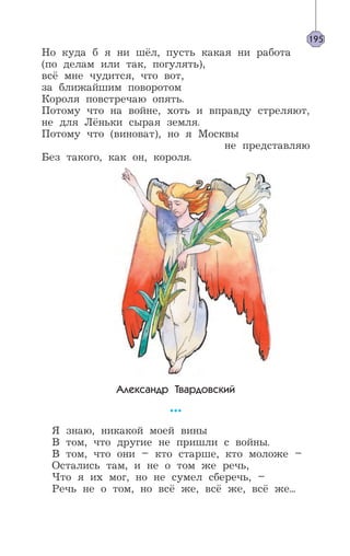 195
Но куда б я ни шёл, пусть какая ни работа
(по делам или так, погулять),
всё мне чудится, что вот,
за ближайшим поворотом
Короля повстречаю опять.
Потому что на войне, хоть и вправду стреляют,
не для Лёньки сырая земля.
Потому что (виноват), но я Москвы
не представляю
Без такого, как он, короля.
Александр Твардовский
***
Я знаю, никакой моей вины
В том, что другие не пришли с войны.
В том, что они – кто старше, кто моложе –
Остались там, и не о том же речь,
Что я их мог, но не сумел сберечь, –
Речь не о том, но всё же, всё же, всё же...
 