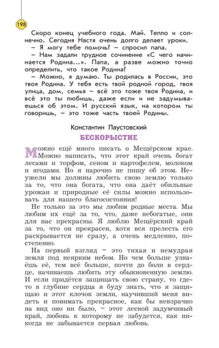 Скоро конец учебного года. Май. Тепло и сол-
нечно. Сегодня Настя очень долго делает уроки.
– Я могу тебе помочь? – спросил папа.
– Нам задали трудное сочинение «С чего начи-
нается Родина...». Папа, а разве можно точно
определить, что такое Родина?
– Можно, я думаю. Ты родилась в России, это
твоя Родина. У тебя есть твой родной город, твоя
улица, дом, семья – всё это тоже твоя Родина, и
всё это ты любишь, даже если и не задумыва-
ешься об этом. И русский язык, на котором ты
говоришь, – это тоже часть твоей Родины.
Константин Паустовский
БЕСКОРЫСТИЕ
Можно ещё много писать о Мещёрском крае.
Можно написать, что этот край очень богат
лесами и торфом, сеном и картофелем, молоком
и ягодами. Но я нарочно не пишу об этом. Не-
ужели мы должны любить свою землю только
за то, что она богата, что она даёт обильные
урожаи и природные её силы можно использо-
вать для нашего благосостояния!
Не только за это мы любим родные места. Мы
любим их ещё за то, что, даже небогатые, они
для нас прекрасны. Я люблю Мещёрский край
за то, что он прекрасен, хотя вся прелесть его
раскрывается не сразу, а очень медленно, по-
степенно.
На первый взгляд – это тихая и немудрая
земля под неярким небом. Но чем больше узна-
ёшь её, тем всё больше, почти до боли в серд-
це, начинаешь любить эту обыкновенную землю.
И если придётся защищать свою страну, то где-
то в глубине сердца я буду знать, что я защи-
щаю и этот клочок земли, научивший меня ви-
деть и понимать прекрасное, как бы невзрачно
на вид оно ни было, – этот лесной задумчивый
край, любовь к которому не забудется, как ни-
когда не забывается первая любовь.
198
 