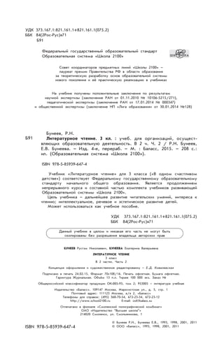 УДК 373.167.1:821.161.1+821.161.1(075.2)
ББК 84(2Рос-Рус)я71
Б91
Федеральный государственный образовательный стандарт
Образовательная система «Школа 2100»
Совет координаторов предметных линий «Школы 2100» –
лауреат премии Правительства РФ в области образования
за теоретическую разработку основ образовательной системы
нового поколения и её практическую реализацию в учебниках
На учебник получены положительные заключения по результатам
научной экспертизы (заключение РАН от 01.11.2010 № 10106-5215/271),
педагогической экспертизы (заключение РАН от 17.01.2014 № 000347)
и общественной экспертизы (заключение НП «Лига образования» от 30.01.2014 №128)
Бунеев, Р.Н.
Литературное чтение. 3 кл. : учеб. для организаций, осущест-
вляющих образовательную деятельность. В 2 ч. Ч. 2 / Р.Н. Бунеев,
Е.В. Бунеева. – Изд. 4-е, перераб. – М. : Баласс, 2015. – 208 с.:
ил. (Образовательная система «Школа 2100»).
ISBN 978-5-85939-647-4
Учебник «Литературное чтение» для 3 класса («В одном счастливом
детстве») cоответствует Федеральному государственному образовательному
стандарту начального общего образования. Является продолжением
непрерывного курса и составной частью комплекта учебников развивающей
Образовательной системы «Школа 2100».
Цель учебника – дальнейшее развитие читательских умений, интереса к
чтению; интеллектуальное, речевое и эстетическое развитие детей.
Может использоваться как учебное пособие.
УДК 373.167.1:821.161.1+821.161.1(075.2)
ББК 84(2Рос-Рус)я71
БУНЕЕВ Рустэм Николаевич, БУНЕЕВА Екатерина Валерьевна
ЛИТЕРАТУРНОЕ ЧТЕНИЕ
3 класс
В 2 частях. Часть 2
Концепция оформления и художественное редактированиу – Е.Д. Ковалевская
Подписано в печать 24.02.15. Формат 70х108/16. Печать офсетная. Бумага офсетная.
Гарнитура Журнальная. Объём 13 п.л. Тираж 100 000 экз. Заказ №
Общероссийский классификатор продукции ОК-005-93, том 2; 953005 – литература учебная
Издательство «Баласс». 109147 Москва, Марксистская ул., д. 5, стр. 1
Почтовый адрес: 111123 Москва, а/я 2, «Баласс»
Телефоны для справок: (495) 368-70-54, 672-23-34, 672-23-12
http://www.school2100.ru E-mail: izd@balass.su
Отпечатано в филиале «Смоленский полиграфический комбинат»
ОАО «Издательство “Высшая школа”»
214020 Смоленск, ул. Смольянинова, 1
ISBN 978-5-85939-647-4
Б91
© Бунеев Р.Н., Бунеева Е.В., 1993, 1998, 2001, 2011
© ООО «Баласс», 1993, 1998, 2001, 2011
Данный учебник в целом и никакая его часть не могут быть
скопированы без разрешения владельца авторских прав
 