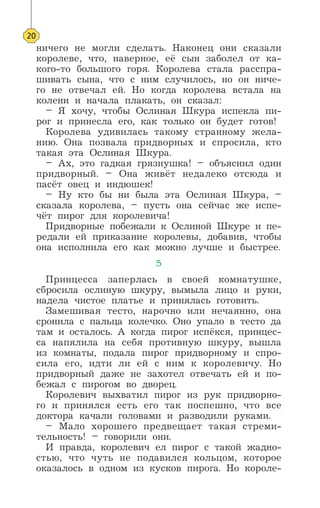 ничего не могли сделать. Наконец они сказали
королеве, что, наверное, её сын заболел от ка-
кого-то большого горя. Королева стала расспра-
шивать сына, что с ним случилось, но он ниче-
го не отвечал ей. Но когда королева встала на
колени и начала плакать, он сказал:
– Я хочу, чтобы Ослиная Шкура испекла пи-
рог и принесла его, как только он будет готов!
Королева удивилась такому странному жела-
нию. Она позвала придворных и спросила, кто
такая эта Ослиная Шкура.
– Ах, это гадкая грязнушка! – объяснил один
придворный. – Она живёт недалеко отсюда и
пасёт овец и индюшек!
– Ну кто бы ни была эта Ослиная Шкура, –
сказала королева, – пусть она сейчас же испе-
чёт пирог для королевича!
Придворные побежали к Ослиной Шкуре и пе-
редали ей приказание королевы, добавив, чтобы
она исполнила его как можно лучше и быстрее.
5
Принцесса заперлась в своей комнатушке,
сбросила ослиную шкуру, вымыла лицо и руки,
надела чистое платье и принялась готовить.
Замешивая тесто, нарочно или нечаянно, она
сронила с пальца колечко. Оно упало в тесто да
там и осталось. А когда пирог испёкся, принцес-
са напялила на себя противную шкуру, вышла
из комнаты, подала пирог придворному и спро-
сила его, идти ли ей с ним к королевичу. Но
придворный даже не захотел отвечать ей и по-
бежал с пирогом во дворец.
Королевич выхватил пирог из рук придворно-
го и принялся есть его так поспешно, что все
доктора качали головами и разводили руками.
– Мало хорошего предвещает такая стреми-
тельность! – говорили они.
И правда, королевич ел пирог с такой жадно-
стью, что чуть не подавился кольцом, которое
оказалось в одном из кусков пирога. Но короле-
20
 