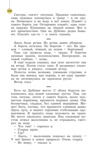 Смотрю, скачет лягушка. Прыжки саженные,
сама чумовая, хлопнулась в траву – и ни зву-
ка. Посмотрел я на воду и всё понял. Плывёт у
самого берега уж. Осторожно плывёт, одна голо-
ва наружу. Кувшинка на чёрной ножке. Вот и
всё происшествие. Они на Дубёнке редко быва-
ют. Плеснёт где-то – и опять тишина.
***
Здесь была речка. Но речка давно убежала.
А берега остались. По берегам – лес. На пра-
вом – еловый, тёмный, на левом – берёзовый.
Там, где шумела вода, – травы. У берегов
душные кашки, колокольчики. Посередине, на
самой глубине, – осока.
Я ещё издали слышал, как сухо шелестит она
на ветру. Потом стало тихо. Я раздвинул ольхо-
вые ветки и увидел... спящий ветер.
Полегла осока волнами, ужиными струями, и
была она мягкая, как перина, и ни одна травин-
ка не шелохнулась на заросшем русле.
Ветер спал.
***
Есть на Дубёнке место. С обоих берегов на-
клонились над водой ольховые кусты. Там, где
тень погуще, почти у самого берега, возле пау-
кастых корневищ, кружится водяная лунка. Она
беззвучная, гладкая, без единой морщинки. Мо-
жет быть, потому, что кружится слишком давно.
Здесь луга, и пахнет горькими стебельками оду-
ванчиков. Я пришёл сюда полежать на траве.
Но место оказалось занятым. Под ольховым ку-
стом лежал мальчишка и, не отрываясь, смот-
рел на воду.
– Что там? – спросил я.
– Старая щука.
– Где?
– Здесь, – мальчишка показал на лунку. –
У неё брюхо к земле приросло. Очень старая.
– Не вижу, – сказал я.
200
 