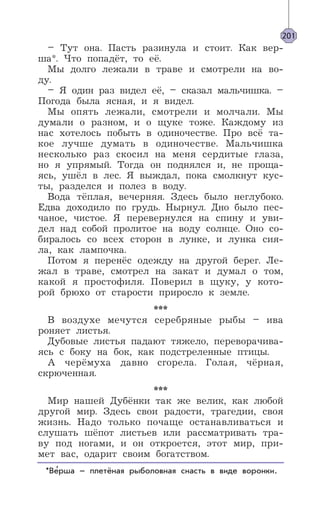 – Тут она. Пасть разинула и стоит. Как вер-
ша*. Что попадёт, то её.
Мы долго лежали в траве и смотрели на во-
ду.
– Я один раз видел её, – сказал мальчишка. –
Погода была ясная, и я видел.
Мы опять лежали, смотрели и молчали. Мы
думали о разном, и о щуке тоже. Каждому из
нас хотелось побыть в одиночестве. Про всё та-
кое лучше думать в одиночестве. Мальчишка
несколько раз скосил на меня сердитые глаза,
но я упрямый. Тогда он поднялся и, не проща-
ясь, ушёл в лес. Я выждал, пока смолкнут кус-
ты, разделся и полез в воду.
Вода тёплая, вечерняя. Здесь было неглубоко.
Едва доходило по грудь. Нырнул. Дно было пес-
чаное, чистое. Я перевернулся на спину и уви-
дел над собой пролитое на воду солнце. Оно со-
биралось со всех сторон в лунке, и лунка сия-
ла, как лампочка.
Потом я перенёс одежду на другой берег. Ле-
жал в траве, смотрел на закат и думал о том,
какой я простофиля. Поверил в щуку, у кото-
рой брюхо от старости приросло к земле.
***
В воздухе мечутся серебряные рыбы – ива
роняет листья.
Дубовые листья падают тяжело, переворачива-
ясь с боку на бок, как подстреленные птицы.
А черёмуха давно сгорела. Голая, чёрная,
скрюченная.
***
Мир нашей Дубёнки так же велик, как любой
другой мир. Здесь свои радости, трагедии, своя
жизнь. Надо только почаще останавливаться и
слушать шёпот листьев или рассматривать тра-
ву под ногами, и он откроется, этот мир, при-
мет вас, одарит своим богатством.
201
*Верша – плетёная рыболовная снасть в виде воронки.’
 
