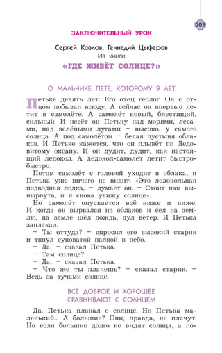 ЗАКЛЮЧИТЕЛЬНЫЙ УРОК
Сергей Козлов, Геннадий Цыферов
Из книги
«ГДЕ ЖИВЁТ СОЛНЦЕ?»
О МАЛЬЧИКЕ ПЕТЕ, КОТОРОМУ 9 ЛЕТ
Петьке девять лет. Его отец геолог. Он с от-
цом побывал всюду. А сейчас он впервые ле-
тит в самолёте. А самолёт новый, блестящий,
сильный. И несёт он Петьку над морями, леса-
ми, над зелёными лугами – высоко, у самого
солнца. А под самолётом – белая пустыня обла-
ков. И Петьке кажется, что он плывёт по Ледо-
витому океану. И он дудит, дудит, как настоя-
щий ледокол. А ледокол-самолёт летит быстро-
быстро.
Потом самолёт с головой уходит в облака, и
Петька уже ничего не видит. «Это ледокольная
подводная лодка, – думает он. – Стоит нам вы-
нырнуть, и я снова увижу солнце».
Но самолёт опускается всё ниже и ниже.
И когда он вырвался из облаков и сел на зем-
лю, на земле шёл дождь, дул ветер. И Петька
заплакал.
– Ты оттуда? – спросил его высокий старик
и ткнул суковатой палкой в небо.
– Да, – сказал Петька.
– Там солнце?
– Да, – сказал Петька.
– Что же ты плачешь? – сказал старик. –
Ведь за тучами солнце.
ВСЁ ДОБРОЕ И ХОРОШЕЕ
СРАВНИВАЮТ С СОЛНЦЕМ
Да. Петька плакал о солнце. Но Петька ма-
ленький... А большие? Они, правда, не плачут.
Но если большие долго не видят солнца, а по-
203
 