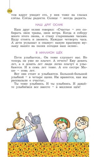 том вдруг увидят его, у них тоже на глазах
слёзы. Слёзы радости. Солнце – всегда радость.
НАШ ДРУГ ОСЛИК
Наш друг ослик говорил: «Счастье – это со-
бирать звон травы, звон ветра. Когда я соберу
много этого звона, я стану старинными часами.
Буду стоять и звонить. Каждые четверть часа.
А дети услышат и скажут: какую красивую му-
зыку нашёл на полях сегодня наш ослик».
В МИЛЛИОН ЩЁК
Петя улыбается... Он тоже слушает нас. Но
теперь он уже не плачет. А отчего? Ему девять
лет, а в девять лет люди легко плачут и улы-
баются. И в семь лет тоже. А его сестре Ма-
ше – семь лет.
Вот они стоят и улыбаются. Большой-большой
улыбкой – в четыре щеки. Им нравится, как мы
рассказали о счастье...
Ты тоже улыбнись. И ты улыбнись. И давай-
те улыбнёмся все вместе – в миллион щёк!
204
 