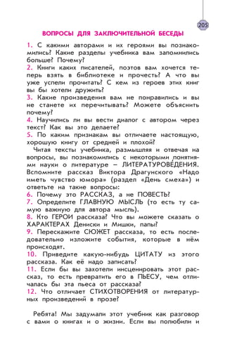 ВОПРОСЫ ДЛЯ ЗАКЛЮЧИТЕЛЬНОЙ БЕСЕДЫ
1. С какими авторами и их героями вы познако-
мились? Какие разделы учебника вам запомнились
больше? Почему?
2. Книги каких писателей, поэтов вам хочется те-
перь взять в библиотеке и прочесть? А что вы
уже успели прочитать? С кем из героев этих книг
вы бы хотели дружить?
3. Какие произведения вам не понравились и вы
не станете их перечитывать? Можете объяснить
почему?
4. Научились ли вы вести диалог с автором через
текст? Как вы это делаете?
5. По каким признакам вы отличаете настоящую,
хорошую книгу от средней и плохой?
Читая тексты учебника, размышляя и отвечая на
вопросы, вы познакомились с некоторыми понятия-
ми науки о литературе – ЛИТЕРАТУРОВЕ’ДЕНИЯ.
Вспомните рассказ Виктора Драгунского «Надо
иметь чувство юмора» (раздел «День смеха») и
ответьте на такие вопросы:
6. Почему это РАССКАЗ, а не ПОВЕСТЬ?
7. Определите ГЛАВНУЮ МЫСЛЬ (то есть ту са-
мую важную для автора мысль).
8. Кто ГЕРОИ рассказа? Что вы можете сказать о
ХАРАКТЕРАХ Дениски и Мишки, папы?
9. Перескажите СЮЖЕТ рассказа, то есть после-
довательно изложите события, которые в нём
происходят.
10. Приведите какую-нибудь ЦИТАТУ из этого
рассказа. Как её надо записать?
11. Если бы вы захотели инсценировать этот рас-
сказ, то есть превратить его в ПЬЕСУ, чем отли-
чалась бы эта пьеса от рассказа?
12. Что отличает СТИХОТВОРЕНИЯ от литератур-
ных произведений в прозе?
Ребята! Мы задумали этот учебник как разговор
с вами о книгах и о жизни. Если вы полюбили и
205
 