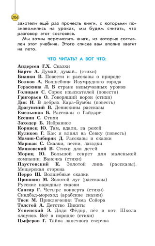 206
захотели ещё раз прочесть книги, с которыми по-
знакомились на уроках, мы будем считать, что
разговор этот состоялся.
Мы хотим перечислить книги, из которых состав-
лен этот учебник. Этого списка вам вполне хватит
на лето.
ЧТО ЧИТАТЬ? А ВОТ ЧТО:
Андерсен Г.Х. Сказки
Барто А. Думай, думай... (стихи)
Бианки В. Повести и рассказы о природе
Волков А. Волшебник Изумрудного города
Гераскина Л. В стране невыученных уроков
Голицын С. Сорок изыскателей (повести)
Григорьев О. Говорящий ворон (стихи)
Дик И. В дебрях Кара-Бумбы (повесть)
Драгунский В. Денискины рассказы
Емельянов Б. Рассказы о Гайдаре
Есенин С. Стихи
Заходер Б. Избранное
Коринец Ю. Там, вдали, за рекой
Куликов Г. Как я влиял на Севку (повесть)
Мамин-Сибиряк Д. Рассказы и сказки
Маршак С. Сказки, песни, загадки
Маяковский В. Стихи для детей
Мориц Ю. Большой секрет для маленькой
компании. Ванечка (стихи)
Паустовский К. Золотой линь (рассказы).
Мещерская сторона
Перро Ш. Волшебные сказки
Пришвин М. Золотой луг (рассказы)
Русские народные сказки
Сапгир Г. Четыре конверта (стихи)
Синдбад-мореход (арабские сказки)
Твен М. Приключения Тома Сойера
Толстой А. Детство Никиты
Успенский Э. Дядя Фёдор, пёс и кот. Школа
клоунов. Всё в порядке (стихи)
Цыферов Г. Тайна запечного сверчка
 