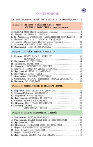 207
СОДЕРЖАНИЕ
Дж. Р.Р. Толкиен. «ЕЩЁ НЕ ВЫСТЫЛ СОННЫЙ ДОМ...» . 3
Раздел 6. «И КОТ УЧЁНЫЙ СВОИ МНЕ
СКАЗКИ ГОВОРИЛ...» (продолжение)
СИНДБАД-МОРЕХОД (арабская сказка) . . . . . . . . . . . . . . . . . . . . . . 6
Ш. Перро. ОСЛИНАЯ ШКУРА . . . . . . . . . . . . . . . . . . . . . . . . . . . . . . . . 14
Г. Х. Андерсен. СТОЙКИЙ ОЛОВЯННЫЙ СОЛДАТИК . . . 24
А. Волков. ЭЛЛИ В ПЛЕНУ У ЛЮДОЕДА
(из книги «Волшебник Изумрудного города») . . . . . . . . . . . . . . . 30
С. Маршак. СКАЗКА ПРО КОЗЛА . . . . . . . . . . . . . . . . . . . . . . . . . . . 37
В. Высоцкий. ПЕСНЯ КЭРРОЛЛА . . . . . . . . . . . . . . . . . . . . . . . . . . . . 48
Раздел 7. «ПОЁТ ЗИМА, АУКАЕТ...»
С. Есенин. ПОЁТ ЗИМА, АУКАЕТ... . . . . . . . . . . . . . . . . . . . . . . . 52
ПОРОША . . . . . . . . . . . . . . . . . . . . . . . . . . . . . . . . . . . . . . . . . . . . 53
К. Бальмонт. СНЕЖИНКА . . . . . . . . . . . . . . . . . . . . . . . . . . . . . . . . . . . . . 54
И. Бродский. ВЕЧЕРОМ . . . . . . . . . . . . . . . . . . . . . . . . . . . . . . . . . . . . . . . . 55
Ю. Мориц. НАСТОЯЩИЙ СЕКРЕТ . . . . . . . . . . . . . . . . . . . . . . . . . . 56
А. Барто. В ЗАЩИТУ ДЕДА МОРОЗА . . . . . . . . . . . . . . . . . . . . . . 57
В. Драгунский. КОТ В САПОГАХ . . . . . . . . . . . . . . . . . . . . . . . . . . . . 58
Б. Пастернак. СНЕГ ИДЁТ . . . . . . . . . . . . . . . . . . . . . . . . . . . . . . . . . . . . . 63
А. Башлачёв. РОЖДЕСТВЕНСКАЯ . . . . . . . . . . . . . . . . . . . . . . . . . . . 64
Д. Самойлов. «ГОРОД ЗИМНИЙ, ГОРОД ДИВНЫЙ...» . . . . 65
В. Бианки. ПО СЛЕДАМ . . . . . . . . . . . . . . . . . . . . . . . . . . . . . . . . . . . . . . . 66
Раздел 8. ЖИВОТНЫЕ В НАШЕМ ДОМЕ
В. Берестов. ПРОЩАНИЕ С ДРУГОМ . . . . . . . . . . . . . . . . . . . . . . . 76
Д. Мамин-Сибиряк. МЕДВЕДКО . . . . . . . . . . . . . . . . . . . . . . . . . . . . . . . 77
Ю. Коринец. ХАНГ И ЧАНГ . . . . . . . . . . . . . . . . . . . . . . . . . . . . . . . . . . 82
В. Драгунский. ДЫМКА И АНТОН . . . . . . . . . . . . . . . . . . . . . . . . . . 87
Г. Сапгир. МОРСКАЯ СОБАКА . . . . . . . . . . . . . . . . . . . . . . . . . . . . . . . 89
Ю. Коваль. КАПИТАН КЛЮКВИН . . . . . . . . . . . . . . . . . . . . . . . . . . . 90
Ю. Мориц. ПОНИ . . . . . . . . . . . . . . . . . . . . . . . . . . . . . . . . . . . . . . . . . . . . . . . 99
ЛЮБИМЫЙ ПОНИ . . . . . . . . . . . . . . . . . . . . . . . . . . . . . . 100
Раздел 9. МЫ С МАМОЙ И ПАПОЙ
Э. Успенский. ВСЁ В ПОРЯДКЕ . . . . . . . . . . . . . . . . . . . . . . . . . . . . . 104
Э. Успенский. ЕСЛИ БЫЛ БЫ Я ДЕВЧОНКОЙ . . . . . . . . . . 105
В. Драгунский. ...БЫ . . . . . . . . . . . . . . . . . . . . . . . . . . . . . . . . . . . . . . . . . . . . 106
Ю. Коринец. ПОДАРКИ ПОД ПОДУШКОЙ . . . . . . . . . . . . . . . 109
А. Барто. РАЗГОВОР С ДОЧКОЙ . . . . . . . . . . . . . . . . . . . . . . . . . . . 111
И. Дик. КРАСНЫЕ ЯБЛОКИ . . . . . . . . . . . . . . . . . . . . . . . . . . . . . . . . . 112
А. Барто. ПЕРЕД СНОМ . . . . . . . . . . . . . . . . . . . . . . . . . . . . . . . . . . . . . . 115
В. Драгунский. ДЕВОЧКА НА ШАРЕ . . . . . . . . . . . . . . . . . . . . . . 116
 