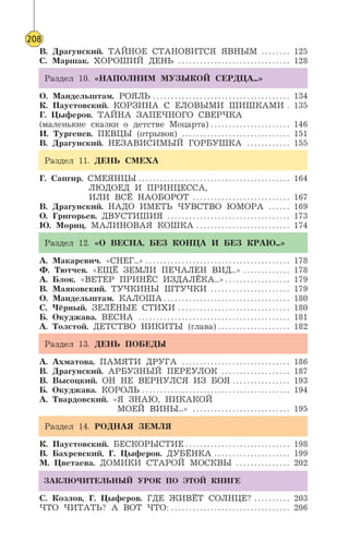 208
В. Драгунский. ТАЙНОЕ СТАНОВИТСЯ ЯВНЫМ . . . . . . . . 125
С. Маршак. ХОРОШИЙ ДЕНЬ . . . . . . . . . . . . . . . . . . . . . . . . . . . . . . . 128
Раздел 10. «НАПОЛНИМ МУЗЫКОЙ СЕРДЦА...»
О. Мандельштам. РОЯЛЬ . . . . . . . . . . . . . . . . . . . . . . . . . . . . . . . . . . . . . . 134
К. Паустовский. КОРЗИНА С ЕЛОВЫМИ ШИШКАМИ . 135
Г. Цыферов. ТАЙНА ЗАПЕЧНОГО СВЕРЧКА
(маленькие сказки о детстве Моцарта) . . . . . . . . . . . . . . . . . . . . . . 146
И. Тургенев. ПЕВЦЫ (отрывок) . . . . . . . . . . . . . . . . . . . . . . . . . . . . . . 151
В. Драгунский. НЕЗАВИСИМЫЙ ГОРБУШКА . . . . . . . . . . . . 155
Раздел 11. ДЕНЬ СМЕХА
Г. Сапгир. СМЕЯНЦЫ . . . . . . . . . . . . . . . . . . . . . . . . . . . . . . . . . . . . . . . . . . 164
ЛЮДОЕД И ПРИНЦЕССА,
ИЛИ ВСЁ НАОБОРОТ . . . . . . . . . . . . . . . . . . . . . . . . . . . 167
В. Драгунский. НАДО ИМЕТЬ ЧУВСТВО ЮМОРА . . . . . . 169
О. Григорьев. ДВУСТИШИЯ . . . . . . . . . . . . . . . . . . . . . . . . . . . . . . . . . . 173
Ю. Мориц. МАЛИНОВАЯ КОШКА . . . . . . . . . . . . . . . . . . . . . . . . . . 174
Раздел 12. «О ВЕСНА, БЕЗ КОНЦА И БЕЗ КРАЮ...»
А. Макаревич. «СНЕГ...» . . . . . . . . . . . . . . . . . . . . . . . . . . . . . . . . . . . . . . . . 178
Ф. Тютчев. «ЕЩЁ ЗЕМЛИ ПЕЧАЛЕН ВИД...» . . . . . . . . . . . . . 178
А. Блок. «ВЕТЕР ПРИНЁС ИЗДАЛЁКА...» . . . . . . . . . . . . . . . . . . 179
В. Маяковский. ТУЧКИНЫ ШТУЧКИ . . . . . . . . . . . . . . . . . . . . . . 179
О. Мандельштам. КАЛОША . . . . . . . . . . . . . . . . . . . . . . . . . . . . . . . . . . . 180
С. Чёрный. ЗЕЛЁНЫЕ СТИХИ . . . . . . . . . . . . . . . . . . . . . . . . . . . . . . . 180
Б. Окуджава. ВЕСНА . . . . . . . . . . . . . . . . . . . . . . . . . . . . . . . . . . . . . . . . . . 181
А. Толстой. ДЕТСТВО НИКИТЫ (глава) . . . . . . . . . . . . . . . . . . . . 182
Раздел 13. ДЕНЬ ПОБЕДЫ
А. Ахматова. ПАМЯТИ ДРУГА . . . . . . . . . . . . . . . . . . . . . . . . . . . . . . 186
В. Драгунский. АРБУЗНЫЙ ПЕРЕУЛОК . . . . . . . . . . . . . . . . . . . 187
В. Высоцкий. ОН НЕ ВЕРНУЛСЯ ИЗ БОЯ . . . . . . . . . . . . . . . . 193
Б. Окуджава. КОРОЛЬ . . . . . . . . . . . . . . . . . . . . . . . . . . . . . . . . . . . . . . . . . 194
А. Твардовский. «Я ЗНАЮ, НИКАКОЙ
МОЕЙ ВИНЫ...» . . . . . . . . . . . . . . . . . . . . . . . . . . . 195
Раздел 14. РОДНАЯ ЗЕМЛЯ
К. Паустовский. БЕСКОРЫСТИЕ . . . . . . . . . . . . . . . . . . . . . . . . . . . . . 198
В. Бахревский, Г. Цыферов. ДУБЁНКА . . . . . . . . . . . . . . . . . . . . . 199
М. Цветаева. ДОМИКИ СТАРОЙ МОСКВЫ . . . . . . . . . . . . . . . 202
ЗАКЛЮЧИТЕЛЬНЫЙ УРОК ПО ЭТОЙ КНИГЕ
С. Козлов, Г. Цыферов. ГДЕ ЖИВЁТ СОЛНЦЕ? . . . . . . . . . . 203
ЧТО ЧИТАТЬ? А ВОТ ЧТО: . . . . . . . . . . . . . . . . . . . . . . . . . . . . . . . . . 206
 
