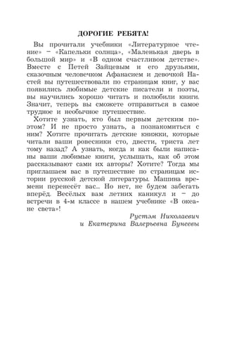 ДОРОГИЕ РЕБЯТА!
Вы прочитали учебники «Литературное чте-
ние» – «Капельки солнца», «Маленькая дверь в
большой мир» и «В одном счастливом детстве».
Вместе с Петей Зайцевым и его друзьями,
сказочным человечком Афанасием и девочкой На-
стей вы путешествовали по страницам книг, у вас
появились любимые детские писатели и поэты,
вы научились хорошо читать и полюбили книги.
Значит, теперь вы сможете отправиться в самое
трудное и необычное путешествие.
Хотите узнать, кто был первым детским по-
этом? И не просто узнать, а познакомиться с
ним? Хотите прочитать детские книжки, которые
читали ваши ровесники сто, двести, триста лет
тому назад? А узнать, когда и как были написа-
ны ваши любимые книги, услышать, как об этом
рассказывают сами их авторы? Хотите? Тогда мы
приглашаем вас в путешествие по страницам ис-
тории русской детской литературы. Машина вре-
мени перенесёт вас... Но нет, не будем забегать
вперёд. Весёлых вам летних каникул и – до
встречи в 4-м классе в нашем учебнике «В океа-
не света»!
Рустэм Николаевич
и Екатерина Валерьевна Бунеевы
 