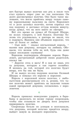 вич быстро вынул колечко изо рта и после того
стал кушать пирог уже не так поспешно. Он
долго рассматривал колечко. Оно было такое ма-
ленькое, что могло прийтись впору только само-
му хорошенькому пальчику на свете. Королевич
то и дело целовал колечко, потом спрятал его
под подушку и доставал оттуда всякую минуту,
когда думал, что на него никто не смотрит.
Всё это время он думал об Ослиной Шкуре,
но вслух говорить о ней боялся. Поэтому бо-
лезнь его усиливалась, и доктора не знали, что
и подумать. Наконец они объявили королеве, что
сын её болен от любви.
– Сын мой, – сказал опечаленный король, –
назови нам девушку, которую ты любишь. Обе-
щаем, что женим тебя на ней, будь она даже
самая последняя служанка!
Королева подтвердила обещание короля. Коро-
левич, растроганный добротой своих родителей,
сказал им:
– Дорогие отец и мать! Я и сам не знаю, кто
та девушка, которую я так горячо полюбил.
Я женюсь на той, которой это колечко будет
впору, кто бы она ни была.
И он вынул из-под подушки колечко Ослиной
Шкуры и показал его королю и королеве.
Король с королевой взяли колечко, с любо-
пытством рассматривали его и, решив, что та-
кое колечко может прийтись на пальчик только
самой прекрасной девушки, согласились с коро-
левичем.
6
Король приказал немедленно ударить в бара-
баны и разослать по всему городу скороходов,
чтобы они созывали во дворец всех девушек
примеривать колечко.
Скороходы бегали по улицам и возглашали,
что девушка, которой колечко придётся впору,
выйдет замуж за молодого королевича.
21
 