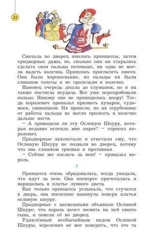 Сначала во дворец явились принцессы, затем
придворные дамы, но, сколько они ни старались
сделать свои пальцы потоньше, ни одна не мог-
ла надеть колечка. Пришлось пригласить швеек.
Они были хорошенькие, но пальцы их были
слишком толсты и не пролезали в колечко.
Наконец очередь дошла до служанок, но и их
также постигла неудача. Все уже перепробовали
кольцо. Никому оно не приходилось впору! Тог-
да королевич приказал призвать кухарок, судо-
моек, свинопасок. Их привели, но их огрубевшие
от работы пальцы не могли пролезть в колечко
дальше ногтя.
– А приводили ли эту Ослиную Шкуру, кото-
рая недавно испекла мне пирог? – спросил ко-
ролевич.
Придворные захохотали и ответили ему, что
Ослиную Шкуру не позвали во дворец, потому
что она слишком грязная и противная.
– Сейчас же послать за нею! – приказал ко-
роль.
7
Принцесса очень обрадовалась, когда увидала,
что идут за нею. Она поскорее причесалась и
нарядилась в платье лунного цвета.
Как только принцесса услыхала, что стучатся
в дверь, она поспешно накинула поверх платья
ослиную шкуру.
Придворные с насмешками объявили Ослиной
Шкуре, что король хочет женить на ней своего
сына, и повели её во дворец.
Удивлённый необычайным видом Ослиной
Шкуры, королевич не мог поверить, что это та
22
 