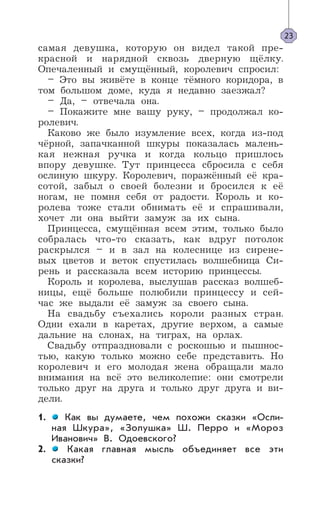 самая девушка, которую он видел такой пре-
красной и нарядной сквозь дверную щёлку.
Опечаленный и смущённый, королевич спросил:
– Это вы живёте в конце тёмного коридора, в
том большом доме, куда я недавно заезжал?
– Да, – отвечала она.
– Покажите мне вашу руку, – продолжал ко-
ролевич.
Каково же было изумление всех, когда из-под
чёрной, запачканной шкуры показалась малень-
кая нежная ручка и когда кольцо пришлось
впору девушке. Тут принцесса сбросила с себя
ослиную шкуру. Королевич, поражённый её кра-
сотой, забыл о своей болезни и бросился к её
ногам, не помня себя от радости. Король и ко-
ролева тоже стали обнимать её и спрашивали,
хочет ли она выйти замуж за их сына.
Принцесса, смущённая всем этим, только было
собралась что-то сказать, как вдруг потолок
раскрылся – и в зал на колеснице из сирене-
вых цветов и веток спустилась волшебница Си-
рень и рассказала всем историю принцессы.
Король и королева, выслушав рассказ волшеб-
ницы, ещё больше полюбили принцессу и сей-
час же выдали её замуж за своего сына.
На свадьбу съехались короли разных стран.
Одни ехали в каретах, другие верхом, а самые
дальние на слонах, на тиграх, на орлах.
Свадьбу отпраздновали с роскошью и пышнос-
тью, какую только можно себе представить. Но
королевич и его молодая жена обращали мало
внимания на всё это великолепие: они смотрели
только друг на друга и только друг друга и ви-
дели.
1. Как вы думаете, чем похожи сказки «Осли-
ная Шкура», «Золушка» Ш. Перро и «Мороз
Иванович» В. Одоевского?
2. Какая главная мысль объединяет все эти
сказки?
23
 