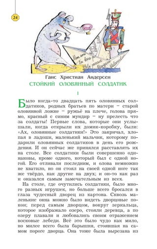 √‡ÌÒ ’ËÒÚË‡Ì ¿Ì‰ÂÒÂÌ
—“Œ… »… ŒÀŒ¬ﬂÕÕ¤… —ŒÀƒ¿“» 
1
¡ыло когда-то двадцать пять оловянных сол-
датиков, родных братьев по матери – старой
оловянной ложке – ружьё на плече, голова пря-
мо, красный с синим мундир – ну прелесть что
за солдаты! Первые слова, которые они услы-
шали, когда открыли их домик-коробку, были:
«Ах, оловянные солдатики!» Это закричал, хло-
пая в ладоши, маленький мальчик, которому по-
дарили оловянных солдатиков в день его рож-
дения. И он сейчас же принялся расставлять их
на столе. Все солдатики были совершенно оди-
наковы, кроме одного, который был с одной но-
гой. Его отливали последним, и олова немножко
не хватило, но он стоял на своей одной ноге так
же твёрдо, как другие на двух; и он-то как раз
и оказался самым замечательным из всех.
На столе, где очутились солдатики, было мно-
го разных игрушек, но больше всего бросался в
глаза чудесный дворец из картона. Сквозь ма-
ленькие окна можно было видеть дворцовые по-
кои; перед самым дворцом, вокруг зеркальца,
которое изображало озеро, стояли деревца, а по
озеру плавали и любовались своим отражением
восковые лебеди. Всё это было чудо как мило,
но милее всего была барышня, стоявшая на са-
мом пороге дворца. Она тоже была вырезана из
24
 