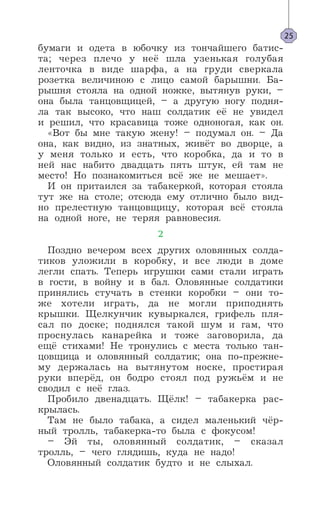 бумаги и одета в юбочку из тончайшего батис-
та; через плечо у неё шла узенькая голубая
ленточка в виде шарфа, а на груди сверкала
розетка величиною с лицо самой барышни. Ба-
рышня стояла на одной ножке, вытянув руки, –
она была танцовщицей, – а другую ногу подня-
ла так высоко, что наш солдатик её не увидел
и решил, что красавица тоже одноногая, как он.
«Вот бы мне такую жену! – подумал он. – Да
она, как видно, из знатных, живёт во дворце, а
у меня только и есть, что коробка, да и то в
ней нас набито двадцать пять штук, ей там не
место! Но познакомиться всё же не мешает».
И он притаился за табакеркой, которая стояла
тут же на столе; отсюда ему отлично было вид-
но прелестную танцовщицу, которая всё стояла
на одной ноге, не теряя равновесия.
2
Поздно вечером всех других оловянных солда-
тиков уложили в коробку, и все люди в доме
легли спать. Теперь игрушки сами стали играть
в гости, в войну и в бал. Оловянные солдатики
принялись стучать в стенки коробки – они то-
же хотели играть, да не могли приподнять
крышки. Щелкунчик кувыркался, грифель пля-
сал по доске; поднялся такой шум и гам, что
проснулась канарейка и тоже заговорила, да
ещё стихами! Не тронулись с места только тан-
цовщица и оловянный солдатик; она по-прежне-
му держалась на вытянутом носке, простирая
руки вперёд, он бодро стоял под ружьём и не
сводил с неё глаз.
Пробило двенадцать. Щёлк! – табакерка рас-
крылась.
Там не было табака, а сидел маленький чёр-
ный тролль, табакерка-то была с фокусом!
– Эй ты, оловянный солдатик, – сказал
тролль, – чего глядишь, куда не надо!
Оловянный солдатик будто и не слыхал.
25
 