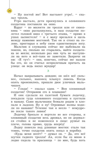 – Ну постой же! Вот настанет утро!.. – ска-
зал тролль.
Утро настало, дети проснулись и оловянного
солдатика поставили на окно.
Вдруг – по милости ли тролля или от сквоз-
няка – окно распахнулось, и наш солдатик по-
летел головой вниз с третьего этажа, – прямо в
ушах засвистело! – и с маху врезался в щель
между камнями мостовой. Так он и стоял на го-
лове, простирая к небу свою единственную ногу.
Мальчик и служанка сейчас же выбежали на
поиски, но, сколько ни старались, найти солдати-
ка не могли; несколько раз они чуть не наступи-
ли на него и всё-таки не заметили. Закричи он
им: «Я тут!» – они, конечно, сейчас же нашли
бы его, но он считал неприличным кричать на
улице: он ведь носил мундир!
3
Начал накрапывать дождик; он шёл всё силь-
нее, сильнее, наконец хлынул ливень. Когда
опять прояснилось, пришли двое уличных маль-
чишек.
– Гляди! – сказал один. – Вон оловянный
солдатик! Отправим его в плавание!
И они сделали из газетной бумаги лодочку,
посадили туда оловянного солдатика и пустили
в канаву. Сами мальчишки бежали рядом и хло-
пали в ладоши. Ну и ну! Огромные волны ходи-
ли по канавке! Течение так и несло – немудре-
но после такого ливня!
Лодочку бросало и вертело во все стороны, и
оловянный солдатик весь дрожал, но он держал-
ся стойко и не изменился в лице: ружьё на
плече, голова прямо, грудь вперёд!
Лодку понесло под длинные мостки: стало так
темно, точно солдатик опять попал в коробку.
«Куда меня несёт? – думал он. – Да, это всё
шутки гадкого тролля! Ах, если бы со мною в
лодке сидела та красавица – по мне, будь хоть
26
 
