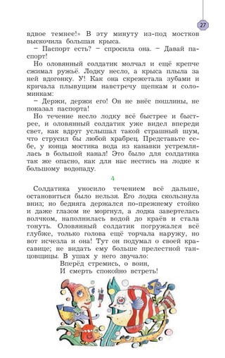 вдвое темнее!» В эту минуту из-под мостков
выскочила большая крыса.
– Паспорт есть? – спросила она. – Давай па-
спорт!
Но оловянный солдатик молчал и ещё крепче
сжимал ружьё. Лодку несло, а крыса плыла за
ней вдогонку. У! Как она скрежетала зубами и
кричала плывущим навстречу щепкам и соло-
минкам:
– Держи, держи его! Он не внёс пошлины, не
показал паспорта!
Но течение несло лодку всё быстрее и быст-
рее, и оловянный солдатик уже видел впереди
свет, как вдруг услышал такой страшный шум,
что струсил бы любой храбрец. Представьте се-
бе, у конца мостика вода из канавки устремля-
лась в большой канал! Это было для солдатика
так же опасно, как для нас нестись на лодке к
большому водопаду.
4
Солдатика уносило течением всё дальше,
остановиться было нельзя. Его лодка скользнула
вниз; но бедняга держался по-прежнему стойко
и даже глазом не моргнул, а лодка завертелась
волчком, наполнилась водой до краёв и стала
тонуть. Оловянный солдатик погружался всё
глубже, только голова ещё торчала наружу, но
вот исчезла и она! Тут он подумал о своей кра-
савице; не видать ему больше прелестной тан-
цовщицы. В ушах у него звучало:
Вперёд стремись, о воин,
И смерть спокойно встреть!
27
 