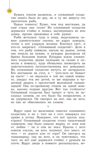 Бумага совсем размокла, и оловянный солда-
тик пошёл было ко дну, но в ту же минуту его
проглотила рыба.
Какая темнота! Хуже, чем под мостками, да
ещё страх как тесно! Но оловянный солдатик
держался стойко и лежал, вытянувшись во всю
длину, крепко прижимая к себе ружьё.
Рыба металась туда и сюда, выделывала са-
мые удивительные скачки, но вдруг замерла,
точно в неё ударила молния. Блеснул свет, и
кто-то закричал: «Оловянный солдатик!» Дело в
том, что рыбу поймали, свезли на рынок, потом
она попала на кухню, и кухарка распорола ей
брюхо большим ножом. Кухарка взяла оловян-
ного солдатика двумя пальцами за талию и по-
несла в комнату, куда сбежались посмотреть на
замечательного путешественника все домашние.
Но оловянный солдатик ничуть не загордился.
Его поставили на стол, и – чего-чего не бывает
на свете! – он оказался в той же самой комна-
те, увидал тех же детей, те же игрушки и чу-
десный дворец с прелестной маленькой танцов-
щицей! Она по-прежнему стояла на одной нож-
ке, высоко подняв другую. Вот так стойкость!
Оловянный солдатик был тронут и чуть не за-
плакал оловом, но это было бы неприлично, и
он удержался. Он смотрел на неё, она на него,
но они не обмолвились ни словом.
5
Вдруг один из мальчиков схватил оловянного
солдатика и ни с того ни с сего швырнул его
прямо в печку. Наверное, это всё тролль под-
строил! Оловянный солдатик стоял охваченный
пламенем; ему было ужасно жарко, от огня или
от любви – он и сам не знал. Краска с него
совсем слезла, он весь полинял; кто знает, от
чего – от дороги или от горя? Он смотрел на
танцовщицу, она на него, и он чувствовал, что
тает, но всё ещё держался стойко, с ружьём на
плече. Вдруг дверь в комнате распахнулась, ве-
28
 