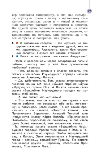 тер подхватил танцовщицу, и она, как сильфи-
да, порхнула прямо в печку к оловянному сол-
датику, вспыхнула разом и – конец! А оловян-
ный солдатик растаял и сплавился в комочек.
На другой день горничная выгребала из печки
золу и нашла маленькое оловянное сердечко, от
танцовщицы же осталась одна розетка, да и та
вся обгорела и почернела, как уголь.
1. Оловянный солдатик – это игрушка, но Ан-
дерсен оживляет его и наделяет душой, мысля-
ми, характером. Расскажите, каким был оловян-
ный солдатик. Почему его назвали стойким?
2. Какая по настроению эта сказка Андерсена?
Настя с нетерпением ждала возвращения папы с
работы, потому что у неё был приготовлен
необычный вопрос:
– Пап, девочки сегодня в классе сказали, что
сказку «Волшебник Изумрудного города» написал
вовсе не Александр Волков.
– Да, действительно. Есть сказка американского
писателя конца XIX века Ли’мана Фра’нка Ба’ума
«Мудрец из страны Оз». А Волков написал свою
сказку «Волшебник Изумрудного города» по мо-
тивам этой книги.
– А что значит «по мотивам»?
– Это значит, что он взял тех же героев и по-
хожие события, но рассказал обо всём по-свое-
му, и получилась новая сказка. То же самое про-
изошло и со сказкой «Золотой ключик, или
Приключения Буратино». Алексей Толстой взял
итальянскую сказку Ка’рло Колло’ди «Приключения
Пино’ккио», пересказал её по-своему, и она стала
даже более известной, чем итальянская сказка.
Ты помнишь начало сказки «Волшебник Изум-
рудного города»? Ураган унёс домик с Элли и То-
тошкой в сказочную страну. Чтобы вернуться на-
зад, в Канзас, Элли отправляется в Изумрудный
город к великому волшебнику Гудвину. По дороге
она находит друзей – Страшилу, Железного Дро-
восека, Трусливого Льва...
29
 