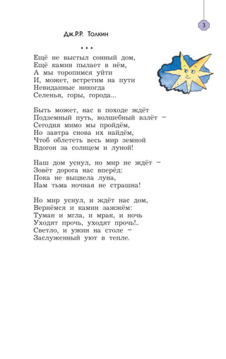 Дж.Р.Р. Толкин
* * *
Ещё не выстыл сонный дом,
Ещё камин пылает в нём,
А мы торопимся уйти
И, может, встретим на пути
Невиданные никогда
Селенья, горы, города…
Быть может, нас в походе ждёт
Подземный путь, волшебный взлёт –
Сегодня мимо мы пройдём,
Но завтра снова их найдём,
Чтоб облететь весь мир земной
Вдогон за солнцем и луной!
Наш дом уснул, но мир не ждёт –
Зовёт дорога нас вперёд:
Пока не выцвела луна,
Нам тьма ночная не страшна!
Но мир уснул, и ждёт нас дом,
Вернёмся и камин зажжём:
Туман и мгла, и мрак, и ночь
Уходят прочь, уходят прочь!..
Светло, и ужин на столе –
Заслуженный уют в тепле.
3
 