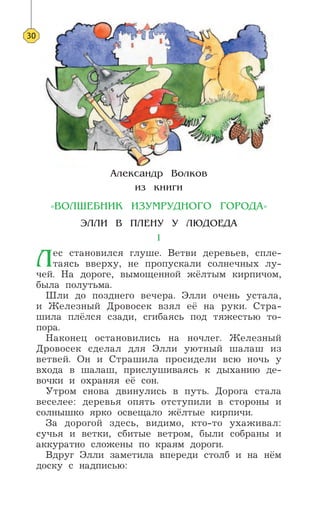 ¿ÎÂÍÒ‡Ì‰ ¬ÓÎÍÓ‚
ËÁ ÍÌË„Ë
´¬ŒÀÿ≈¡Õ»  »«”Ã–”ƒÕŒ√Œ √Œ–Œƒ¿ª
›ÀÀ» ¬ œÀ≈Õ” ” ÀﬁƒŒ≈ƒ¿
1
Àес становился глуше. Ветви деревьев, спле-
таясь вверху, не пропускали солнечных лу-
чей. На дороге, вымощенной жёлтым кирпичом,
была полутьма.
Шли до позднего вечера. Элли очень устала,
и Железный Дровосек взял её на руки. Стра-
шила плёлся сзади, сгибаясь под тяжестью то-
пора.
Наконец остановились на ночлег. Железный
Дровосек сделал для Элли уютный шалаш из
ветвей. Он и Страшила просидели всю ночь у
входа в шалаш, прислушиваясь к дыханию де-
вочки и охраняя её сон.
Утром снова двинулись в путь. Дорога стала
веселее: деревья опять отступили в стороны и
солнышко ярко освещало жёлтые кирпичи.
За дорогой здесь, видимо, кто-то ухаживал:
сучья и ветки, сбитые ветром, были собраны и
аккуратно сложены по краям дороги.
Вдруг Элли заметила впереди столб и на нём
доску с надписью:
30
 