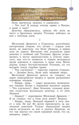 Элли прочитала надпись и удивилась:
– Что это? Я попаду отсюда прямо в Канзас,
к маме и папе?
Девочка обрадовалась, забыла обо всём на
свете и бросилась вперёд. Тотошка побежал за
ней с весёлым лаем.
2
Железный Дровосек и Страшила, увлечённые
интересным спором, что лучше – сердце или
мозги, не заметили, что Элли убежала, и мирно
шли по дороге. Внезапно они услышали крик
девочки и злобный лай Тотошки. Друзья устре-
мились к месту происшествия и успели заме-
тить, как что-то лохматое и тёмное мелькнуло
среди деревьев и скрылось в чаще леса. Возле
дерева лежал бесчувственный Тотошка, из его
ноздрей текли струйки крови.
– Что случилось? – горестно спросил Страши-
ла. – Должно быть, Элли унёс хищный зверь...
Железный Дровосек ничего не говорил: он
зорко всматривался вперёд и грозно размахивал
огромным топором.
– Квирр... квир... – вдруг раздалось насмешли-
вое чоканье Белки с верхушки высокого дерева.
– Что случилось?.. Двое больших, сильных муж-
чин отпустили маленькую девочку, и её унёс
Людоед!
– Людоед? – переспросил Железный Дровосек. –
Я не слыхал, что в этом лесу живёт Людоед.
– Квирр... квир... Каждый муравей в лесу зна-
ет о нём. Эх вы! Не могли присмотреть за ма-
ленькой девочкой. Только чёрненький зверёк
смело вступился за неё и укусил Людоеда, но
тот так хватил его своей огромной ногой, что он,
наверное, умрёт...
31
 