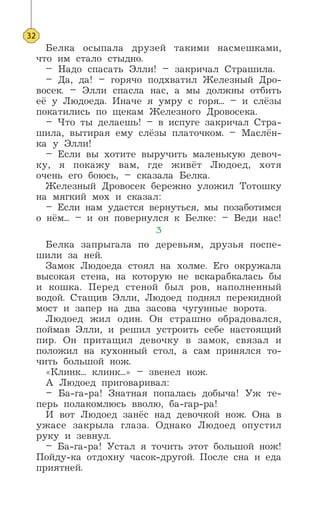 Белка осыпала друзей такими насмешками,
что им стало стыдно.
– Надо спасать Элли! – закричал Страшила.
– Да, да! – горячо подхватил Железный Дро-
восек. – Элли спасла нас, а мы должны отбить
её у Людоеда. Иначе я умру с горя... – и слёзы
покатились по щекам Железного Дровосека.
– Что ты делаешь! – в испуге закричал Стра-
шила, вытирая ему слёзы платочком. – Маслён-
ка у Элли!
– Если вы хотите выручить маленькую девоч-
ку, я покажу вам, где живёт Людоед, хотя
очень его боюсь, – сказала Белка.
Железный Дровосек бережно уложил Тотошку
на мягкий мох и сказал:
– Если нам удастся вернуться, мы позаботимся
о нём... – и он повернулся к Белке: – Веди нас!
3
Белка запрыгала по деревьям, друзья поспе-
шили за ней.
Замок Людоеда стоял на холме. Его окружала
высокая стена, на которую не вскарабкалась бы
и кошка. Перед стеной был ров, наполненный
водой. Стащив Элли, Людоед поднял перекидной
мост и запер на два засова чугунные ворота.
Людоед жил один. Он страшно обрадовался,
поймав Элли, и решил устроить себе настоящий
пир. Он притащил девочку в замок, связал и
положил на кухонный стол, а сам принялся то-
чить большой нож.
«Клинк... клинк...» – звенел нож.
А Людоед приговаривал:
– Ба-га-ра! Знатная попалась добыча! Уж те-
перь полакомлюсь вволю, ба-гар-ра!
И вот Людоед занёс над девочкой нож. Она в
ужасе закрыла глаза. Однако Людоед опустил
руку и зевнул.
– Ба-га-ра! Устал я точить этот большой нож!
Пойду-ка отдохну часок-другой. После сна и еда
приятней.
32
 