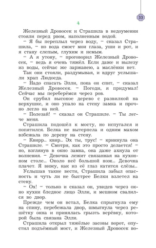 4
Железный Дровосек и Страшила в недоумении
стояли перед рвом, наполненным водой.
– Я бы переплыл через воду, – сказал Стра-
шила, – но вода смоет мои глаза, уши и рот, и
я стану слепым, глухим и немым.
– А я утону, – проговорил Железный Дрово-
сек, – ведь я очень тяжёл. Если даже и вылезу
из воды, сейчас же заржавею, а маслёнки нет.
Так они стояли, раздумывая, и вдруг услыша-
ли храп Людоеда.
– Надо спасать Элли, пока он спит, – сказал
Железный Дровосек. – Погоди, я придумал!
Сейчас мы переберёмся через ров.
Он срубил высокое дерево с развилкой на
верхушке, и оно упало на стену замка и проч-
но легло на ней.
– Полезай! – сказал он Страшиле. – Ты лег-
че меня.
Страшила подошёл к мосту, но испугался и
попятился. Белка не вытерпела и одним махом
взбежала по дереву на стену.
– Квирр... квир... Эх ты, трус! – крикнула она
Страшиле. – Смотри, как это просто делается! –
но, взглянув в окно замка, она даже ахнула от
волнения. – Девочка лежит связанная на кухон-
ном столе... Около неё большой нож... Девочка
плачет. Я вижу, как из её глаз катятся слёзы...
Услышав такие вести, Страшила забыл опас-
ность и чуть ли не быстрее Белки взлетел на
стену.
– Ox! – только и сказал он, увидев через ок-
но кухни бледное лицо Элли, и мешком свалил-
ся во двор.
Прежде чем он встал, Белка спрыгнула ему
на спину, перебежала двор, шмыгнула через ре-
шётку окна и принялась грызть верёвку, кото-
рой была связана Элли.
Страшила открыл тяжёлые засовы ворот, опу-
стил подъёмный мост, и Железный Дровосек во-
33
 