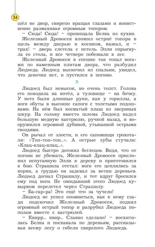 шёл во двор, свирепо вращая глазами и воинст-
венно размахивая огромным топором.
– Сюда! Сюда! – пропищала Белка из кухни.
Железный Дровосек вложил остриё топора в
щель между дверью и косяком, нажал, и –
трах! – дверь слетела с петель. Элли спрыгну-
ла со стола, и все четверо побежали в лес.
Железный Дровосек в спешке так топал нога-
ми по каменным плитам двора, что разбудил
Людоеда. Людоед выскочил из спальни, увидел,
что девочки нет, и пустился в погоню.
5
Людоед был невысок, но очень толст. Голова
его походила на котёл, а туловище – на бочку.
У него были длинные руки, как у гориллы, а
ноги обуты в высокие сапоги с толстыми подош-
вами. На нём был косматый плащ из звериных
шкур. На голову вместо шлема Людоед надел
большую медную кастрюлю, ручкой назад, и во-
оружился огромной дубиной, утыканной острыми
гвоздями.
Он рычал от злости, и его сапожищи грохота-
ли: «Топ-топ-топ...». А острые зубы стучали:
«Клац-клац-клац...».
Людоед быстро догонял беглецов. Видя, что от
погони не убежать, Железный Дровосек присло-
нил испуганную Элли к дереву и приготовился
к бою. Страшила отстал: ноги его цеплялись за
корни, а грудью он задевал за ветки деревьев.
Людоед догнал Страшилу, и тот вдруг бросился
ему под ноги. Не ожидавший этого Людоед ку-
вырком перелетел через Страшилу.
– Ба-гар-ра! Это ещё что за чучело!
Людоед не успел опомниться, как к нему сза-
ди подскочил Железный Дровосек, поднял
огромный острый топор и разрубил Людоеда по-
полам вместе с кастрюлей.
– Квирр... квир... Славно сделано! – восхити-
лась Белка и поскакала по деревьям, рассказы-
вая всему лесу о гибели свирепого Людоеда.
34
 