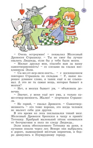 – Очень остроумно! – похвалил Железный
Дровосек Страшилу. – Ты не смог бы лучше
свалить Людоеда, если бы у тебя были мозги.
– Милые друзья мои, спасибо вам за вашу
самоотверженность! – со слезами на глазах вос-
кликнула Элли.
– Са-мо-от-вер-жен-ность... – с восхищением
повторил Страшила по складам. – У, какое хо-
рошее длинное слово, я таких ещё и не слыхи-
вал. А это не та самая вещь, которая бывает в
мозгах?
– Нет, в мозгах бывает ум, – объяснила де-
вочка.
– Значит, у меня ещё нет ума, а только са-
мо-отвер-женность. Жалко! – огорчился Страши-
ла.
– Не горюй, – сказал Дровосек. – Самоотвер-
женность – это тоже хорошо, это когда человек
не жалеет себя для других.
В это время из леса послышался тихий визг.
Железный Дровосек бросился в чащу и принёс
Тотошку. Храбрый маленький пёсик опомнился
от бесчувствия и полз по следу Людоеда...
Элли взяла обессиленного Тотошку на руки, и
путники пошли через лес. Вскоре они выбрались
к дороге, вымощенной жёлтым кирпичом, и бод-
ро двинулись к Изумрудному городу.
35
 