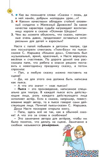 1. Как вы понимаете слова: «Сказка – ложь, да
в ней намёк, добрым молодцам урок...»?
2. Какими качествами обладали стойкий оловян-
ный солдатик и Железный Дровосек? За какие
качества характера судьба награждает воспитан-
ницу короля в сказке «Ослиная Шкура»?
3. Чем вы можете объяснить, что сказки, написан-
ные очень давно, продолжают оставаться инте-
ресными для детей и взрослых?
Настя с папой побывали в детском театре, где
они посмотрели спектакль «Тили-бом» по пьесе-
сказке С. Маршака «Кошкин дом». Спектакль был
музыкальный, яркий, красочный, и Настя вернулась
весёлая и счастливая. По дороге домой она рас-
сказала папе, что ребята в классе решили поста-
вить к новогоднему празднику сказку, а потом
спросила:
– Пап, а любую сказку можно поставить на
сцене?
– Да, но для этого она должна быть написана
как пьеса.
– А что это значит – «как пьеса»?
– Пьеса – это произведение, написанное специ-
ально для театра. В каждой пьесе есть действу-
ющие лица, роль каждого действующего лица
исполняет актёр. Если в сказке, например, повест-
вование ведёт автор, то в пьесе говорят сами дей-
ствующие лица. Почитай пьесы-сказки С. Маршака.
Дома Настя поскорее открыла книгу.
– Папа, здесь всё не так, как в обычной сказ-
ке! А что это за слова в скобочках?
– Это замечания автора для актёров, чтобы им
было понятно, что делать на сцене. Замечания в
скобках называются рема
,
рками.
36
 