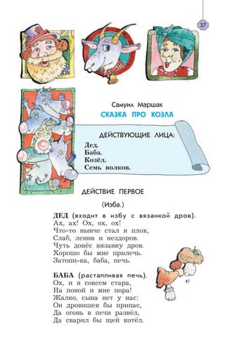 ДЕЙСТВИЕ ПЕРВОЕ
(Изба.)
ДЕД (входит в избу с вязанкой дров).
Ax, ax! Ox, ox, ox!
Что-то нынче стал я плох,
Слаб, ленив и нездоров.
Чуть донёс вязанку дров.
Хорошо бы мне прилечь.
Затопи-ка, баба, печь.
БАБА (растапливая печь).
Ох, и я совсем стара,
На покой и мне пора!
Жалко, сына нет у нас:
Он дровишек бы припас,
Да огонь в печи развёл,
Да сварил бы щей котёл.
37
Самуил Маршак
ÑÊÀÇÊÀ ÏÐÎ ÊÎÇËÀ
ДЕЙСТВУЮЩИЕ ЛИЦА:
Дед.
Баба.
Козёл.
Семь волков.
 