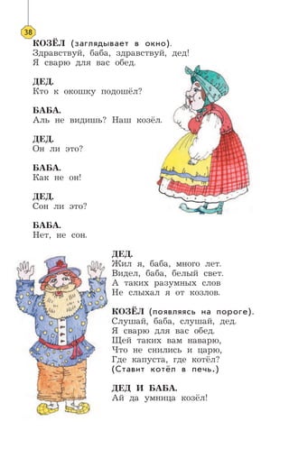 38
КОЗЁЛ (заглядывает в окно).
Здравствуй, баба, здравствуй, дед!
Я сварю для вас обед.
ДЕД.
Кто к окошку подошёл?
БАБА.
Аль не видишь? Наш козёл.
ДЕД.
Он ли это?
БАБА.
Как не он!
ДЕД.
Сон ли это?
БАБА.
Нет, не сон.
ДЕД.
Жил я, баба, много лет.
Видел, баба, белый свет.
А таких разумных слов
Не слыхал я от козлов.
КОЗЁЛ (появляясь на пороге).
Слушай, баба, слушай, дед.
Я сварю для вас обед.
Щей таких вам наварю,
Что не снились и царю,
Где капуста, где котёл?
(Ставит котёл в печь.)
ДЕД И БАБА.
Ай да умница козёл!
 