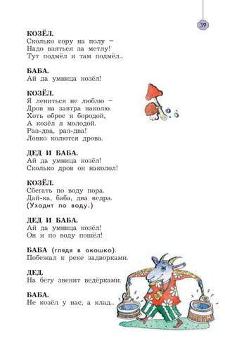 39
КОЗЁЛ.
Сколько copy на полу –
Надо взяться за метлу!
Тут подмёл и там подмёл...
БАБА.
Ай да умница козёл!
КОЗЁЛ.
Я лениться не люблю –
Дров на завтра наколю.
Хоть оброс я бородой,
А козёл я молодой.
Раз-два, раз-два!
Ловко колются дрова.
ДЕД И БАБА.
Ай да умница козёл!
Сколько дров он наколол!
КОЗЁЛ.
Сбегать по воду пора.
Дай-ка, баба, два ведра.
(Уходит по воду.)
ДЕД И БАБА.
Ай да умница козёл!
Он и по воду пошёл!
БАБА (глядя в окошко).
Побежал к реке задворками.
ДЕД.
На бегу звенит ведёрками.
БАБА.
Не козёл у нас, а клад...
 