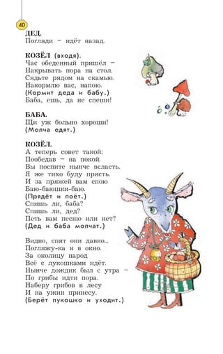 40
ДЕД.
Погляди – идёт назад.
КОЗЁЛ (входя).
Час обеденный пришёл –
Накрывать пора на стол.
Сядьте рядом на скамью.
Накормлю вас, напою.
(Кормит деда и бабу.)
Баба, ешь, да не спеши!
БАБА.
Щи уж больно хороши!
(Молча едят.)
КОЗЁЛ.
А теперь совет такой:
Пообедав – на покой.
Вы поспите нынче всласть.
Я же тихо буду прясть.
И за пряжей вам спою
Баю-баюшки-баю.
(Прядёт и поёт.)
Спишь ли, баба?
Спишь ли, дед?
Петь вам песню или нет?
(Дед и баба молчат.)
Видно, спят они давно...
Погляжу-ка я в окно.
За околицу народ
Всё с лукошками идёт.
Нынче дождик был с утра –
По грибы идти пора.
Наберу грибов в лесу
И на ужин принесу.
(Берёт лукошко и уходит.)
 