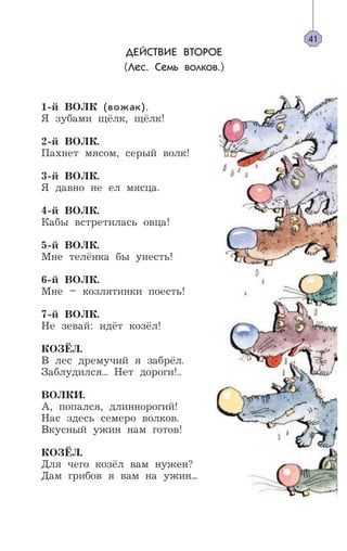 41
ДЕЙСТВИЕ ВТОРОЕ
(Лес. Семь волков.)
1-й ВОЛК (вожак).
Я зубами щёлк, щёлк!
2-й ВОЛК.
Пахнет мясом, серый волк!
3-й ВОЛК.
Я давно не ел мясца.
4-й ВОЛК.
Кабы встретилась овца!
5-й ВОЛК.
Мне телёнка бы унесть!
6-й ВОЛК.
Мне – козлятинки поесть!
7-й ВОЛК.
Не зевай: идёт козёл!
КОЗЁЛ.
В лес дремучий я забрёл.
Заблудился... Нет дороги!..
ВОЛКИ.
А, попался, длиннорогий!
Нас здесь семеро волков.
Вкусный ужин нам готов!
КОЗЁЛ.
Для чего козёл вам нужен?
Дам грибов я вам на ужин...
 